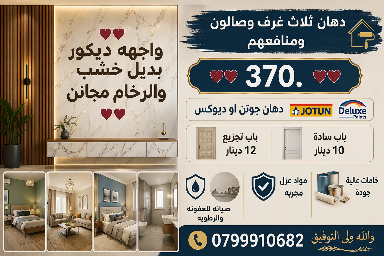 إعلان ♥♥ واجهه  ديكور  بديل خشب والرخام مجانن ♥♥ دهان ثلاث غرف وصالون   ومنافعهم                     ♥♥      370.     ♥♥ دهان  جوتن  او ديلوكس   ،، باب سادة  10،باب تجزيع 12دينار.     صيانه للعفونه والرطوبه    والله ولى التوفيق  0799910682 - أخرى